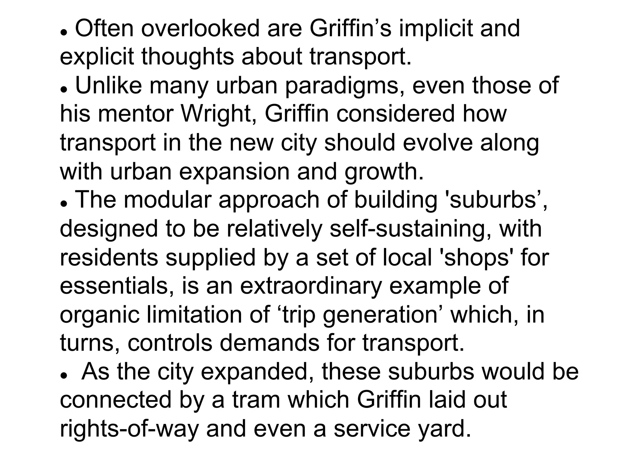 Often overlooked are Griffin’s implicit and
explicit thoughts about transport.
l  Unlike many urban paradigms, even those of
his mentor Wright, Griffin considered how
transport in the new city should evolve along
with urban expansion and growth.
l  The modular approach of building 'suburbs’,
designed to be relatively self-sustaining, with
residents supplied by a set of local 'shops' for
essentials, is an extraordinary example of
organic limitation of ‘trip generation’ which, in
turns, controls demands for transport.
l  As the city expanded, these suburbs would be
connected by a tram which Griffin laid out
rights-of-way and even a service yard.
l 

 