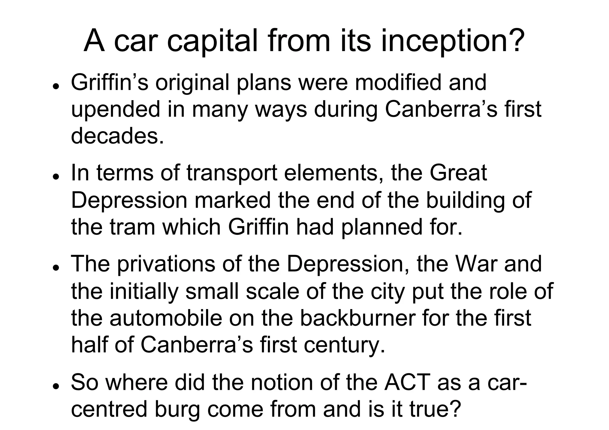A car capital from its inception?
l 

l 

l 

l 

Griffin’s original plans were modified and
upended in many ways during Canberra’s first
decades.
In terms of transport elements, the Great
Depression marked the end of the building of
the tram which Griffin had planned for.
The privations of the Depression, the War and
the initially small scale of the city put the role of
the automobile on the backburner for the first
half of Canberra’s first century.
So where did the notion of the ACT as a carcentred burg come from and is it true?

 
