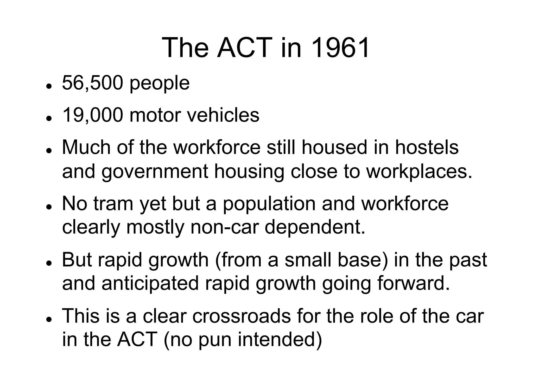 The ACT in 1961
l 

56,500 people

l 

19,000 motor vehicles

l 

l 

l 

l 

Much of the workforce still housed in hostels
and government housing close to workplaces.
No tram yet but a population and workforce
clearly mostly non-car dependent.
But rapid growth (from a small base) in the past
and anticipated rapid growth going forward.
This is a clear crossroads for the role of the car
in the ACT (no pun intended)

 