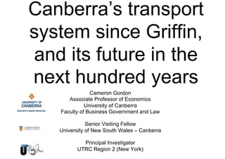 Canberra’s transport
system since Griffin,
and its future in the
next hundred years
Cameron Gordon
Associate Professor of Economics
University of Canberra
Faculty of Business Government and Law
Senior Visiting Fellow
University of New South Wales – Canberra
Principal Investigator
UTRC Region 2 (New York)

 