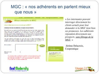 MGC : « nos adhérents en parlent mieux que nous » «  Les internautes peuvent interroger directement les clients actuels pour leur demander si la MGC tient bien ses promesses. Les adhérents répondent directement aux prospects,  sans filtrage de la MGC .  » Jérôme Delacroix, Cooperatique 