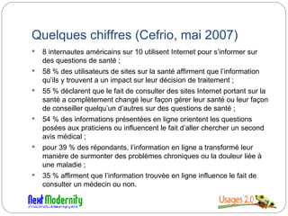 Quelques chiffres (Cefrio, mai 2007) 8 internautes américains sur 10 utilisent Internet pour s’informer sur des questions de santé ;  58 % des utilisateurs de sites sur la santé affirment que l’information qu’ils y trouvent a un impact sur leur décision de traitement ;  55 % déclarent que le fait de consulter des sites Internet portant sur la santé a complètement changé leur façon gérer leur santé ou leur façon de conseiller quelqu’un d’autres sur des questions de santé ;  54 % des informations présentées en ligne orientent les questions posées aux praticiens ou influencent le fait d’aller chercher un second avis médical ;  pour 39 % des répondants, l’information en ligne a transformé leur manière de surmonter des problèmes chroniques ou la douleur liée à une maladie ;  35 % affirment que l’information trouvée en ligne influence le fait de consulter un médecin ou non. 