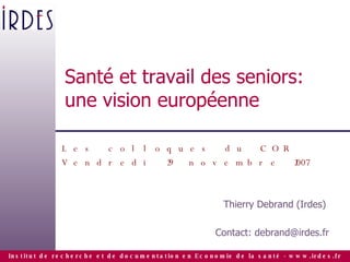 Santé et travail des seniors: une vision européenne Les colloques du COR Vendredi 29 novembre 2007 Thierry Debrand (Irdes)  Contact: debrand@irdes.fr 