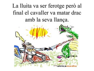 La lluita va ser ferotge però al final el cavaller va matar drac amb la seva llança. 