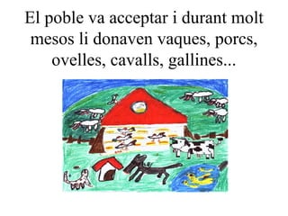 El poble va acceptar i durant molt mesos li donaven vaques, porcs, ovelles, cavalls, gallines... 