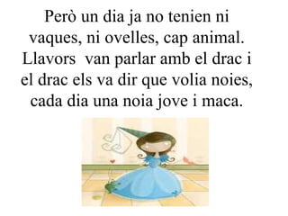 Però un dia ja no tenien ni vaques, ni ovelles, cap animal. Llavors  van parlar amb el drac i el drac els va dir que volia noies, cada dia una noia jove i maca. 