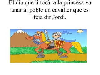 El dia que li tocà  a la princesa va anar al poble un cavaller que es feia dir Jordi. 