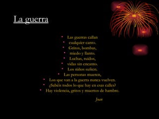 La guerra Las guerras callan cualquier canto. Gritos, bombas, miedo y llanto. Luchas, ruidos, vidas sin encanto. Los niños sufren. Las personas mueren, Los que van a la guerra nunca vuelven. ¿Sabéis todos lo que hay en esas calles? Hay violencia, gritos y muertos de hambre. Joan 