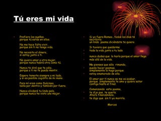 Tú eres mi vida Prefiero los sueños, porque tú estás en ellos.   No me hace falta vivir, porque sin ti no tengo vida.   No necesito el dinero, si estoy junto a ti.   No quiero amar a otra mujer, porque nunca habrá otra como tú.   Nunca te diré que te odio, porque a ti no te puedo mentir.   Espero tenerte siempre a mi lado, y si es posible cogidito de mi mano.   Para mí eres como Dulcinea, bella por dentro y también por fuera.   Nunca olvidaré tu lindo pelo, porque nunca he visto uno mejor. Si yo fuera Romeo...todos los días te escribiría  un lindo  poema diciéndote te quiero.   Si tuviera que quedarme  toda la vida junto a tu lado  nunca dudes que  lo haría porque el amor llega  más allá de la vida.     N o pienses que sólo  rimando,  puedo hacer poemas, simplemente lo hago porque   estoy enamorado de ella.      El amor por ti nunca se me va acabar, porque  simplemente te amo y quiero estar contigo hasta el final. Comenzando  este poema, te dije que  te quería. Ahora finalizándolo, te digo que  sin ti yo moriría.     Marcos 