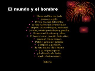 El mundo y el hombre El mundo Dios nos lo da como un regalo. Pero la avaricia del hombre lo hizo hacerse un ser muy malo. Empezó talando bosques, montañas y valles, construyó ciudades y pueblos llenos de edificaciones y calles. El hombre como parásito destructivo continuó con su misión. Pulsó el gatillo del petróleo y empezó la polución. Se hizo esclavo  de sí mismo y ya no puede parar y ha llevado a la deriva a todo el reino animal. Roberto 