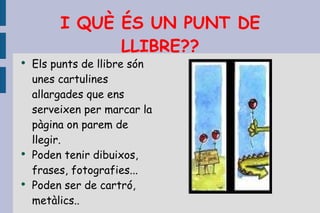 I QUÈ ÉS UN PUNT DE LLIBRE?? Els punts de llibre són unes cartulines allargades que ens serveixen per marcar la pàgina on parem de llegir. Poden tenir dibuixos, frases, fotografies... Poden ser de cartró, metàlics.. 