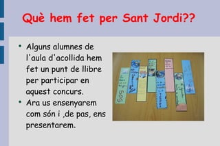 Què hem fet per Sant Jordi?? Alguns alumnes de l'aula d'acollida hem fet un punt de llibre per participar en aquest concurs. Ara us ensenyarem com són i ,de pas, ens presentarem . 