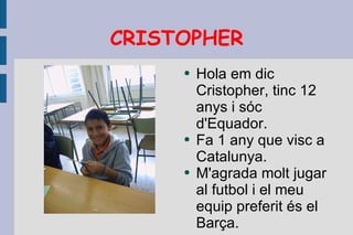 CRISTOPHER Hola em dic Cristopher, tinc 12 anys i sóc d'Equador. Fa 1 any que visc a Catalunya. M'agrada molt jugar al futbol i el meu equip preferit és el Barça. 