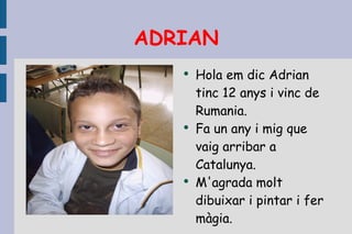 ADRIAN Hola em dic Adrian tinc 12 anys i vinc de Rumania. Fa un any i mig que vaig arribar a Catalunya. M'agrada molt dibuixar i pintar i fer màgia. 