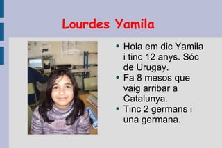 Lourdes Yamila  Hola em dic Yamila i tinc 12 anys. Sóc de Urugay. Fa 8 mesos que vaig arribar a Catalunya. Tinc 2 germans i una germana. 
