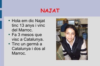 NAJAT Hola em dic Najat tinc 13 anys i vinc del Marroc. Fa 3 mesos que visc a Catalunya. Tinc un germà a Catalunya i dos al Marroc. 