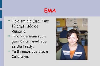 EMA Hola em dic Ema. Tinc 12 anys i sóc de Rumania. Tinc 2 germanes, un germà i un nevot que es diu Fredy. Fa 8 mesos que visc a Catalunya. 