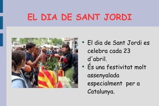 EL DIA DE SANT JORDI El dia de Sant Jordi es celebra cada 23 d'abril. És una festivitat molt assenyalada especialment  per a Catalunya. 