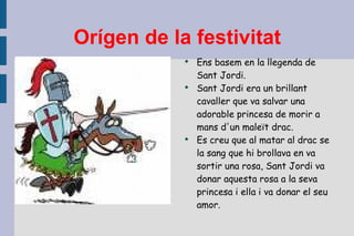 Orígen de la festivitat Ens basem en la llegenda de Sant Jordi. Sant Jordi era un brillant cavaller que va salvar una adorable princesa de morir a mans d'un maleït drac. Es creu que al matar al drac se la sang que hi brollava en va sortir una rosa, Sant Jordi va donar aquesta rosa a la seva princesa i ella i va donar el seu amor. 