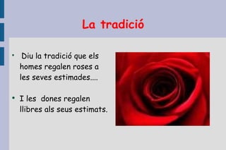 La tradició Diu la tradició que els homes regalen roses a les seves estimades....  I les  dones regalen llibres als seus estimats.  