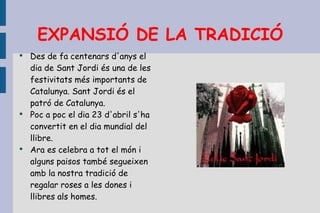 EXPANSIÓ DE LA TRADICIÓ Des de fa centenars d'anys el dia de Sant Jordi és una de les festivitats més importants de Catalunya. Sant Jordi és el patró de Catalunya. Poc a poc el dia 23 d'abril s'ha convertit en el dia mundial del llibre.  Ara es celebra a tot el món i alguns paisos també segueixen amb la nostra tradició de regalar roses a les dones i llibres als homes. 