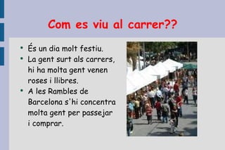 Com es viu al carrer?? És un dia molt festiu. La gent surt als carrers, hi ha molta gent venen roses i llibres. A les Rambles de Barcelona s'hi concentra molta gent per passejar i comprar. 