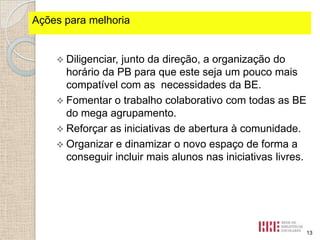 Ações fortes identificados
Pontospara melhoria

 Diligenciar,

junto da direção, a organização do
horário da PB para que este seja um pouco mais
compatível com as necessidades da BE.
 Fomentar o trabalho colaborativo com todas as BE
do mega agrupamento.
 Reforçar as iniciativas de abertura à comunidade.
 Organizar e dinamizar o novo espaço de forma a
conseguir incluir mais alunos nas iniciativas livres.

13

 