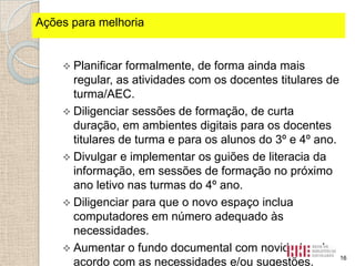 Ações fortes identificados
Pontospara melhoria

 Planificar

formalmente, de forma ainda mais
regular, as atividades com os docentes titulares de
turma/AEC.
 Diligenciar sessões de formação, de curta
duração, em ambientes digitais para os docentes
titulares de turma e para os alunos do 3º e 4º ano.
 Divulgar e implementar os guiões de literacia da
informação, em sessões de formação no próximo
ano letivo nas turmas do 4º ano.
 Diligenciar para que o novo espaço inclua
computadores em número adequado às
necessidades.
 Aumentar o fundo documental com novidades de
16
acordo com as necessidades e/ou sugestões.

 