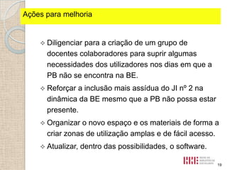 Ações fortes identificados
Pontospara melhoria

 Diligenciar

para a criação de um grupo de
docentes colaboradores para suprir algumas
necessidades dos utilizadores nos dias em que a
PB não se encontra na BE.

 Reforçar

a inclusão mais assídua do JI nº 2 na
dinâmica da BE mesmo que a PB não possa estar
presente.

 Organizar

o novo espaço e os materiais de forma a
criar zonas de utilização amplas e de fácil acesso.

 Atualizar,

dentro das possibilidades, o software.
19

 