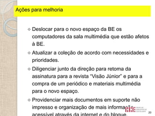Ações fortes identificados
Pontospara melhoria

 Deslocar

para o novo espaço da BE os
computadores da sala multimédia que estão afetos
à BE.

 Atualizar

a coleção de acordo com necessidades e
prioridades.

 Diligenciar

junto da direção para retoma da
assinatura para a revista “Visão Júnior” e para a
compra de um periódico e materiais multimédia
para o novo espaço.

 Providenciar

mais documentos em suporte não
impresso e organização de mais informação
20

 