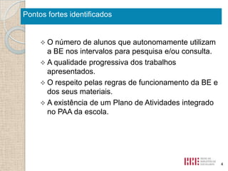 Pontos fortes identificados

O

número de alunos que autonomamente utilizam
a BE nos intervalos para pesquisa e/ou consulta.
 A qualidade progressiva dos trabalhos
apresentados.
 O respeito pelas regras de funcionamento da BE e
dos seus materiais.
 A existência de um Plano de Atividades integrado
no PAA da escola.

4

 