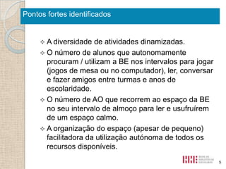 Pontos fortes identificados

 A diversidade

de atividades dinamizadas.
 O número de alunos que autonomamente
procuram / utilizam a BE nos intervalos para jogar
(jogos de mesa ou no computador), ler, conversar
e fazer amigos entre turmas e anos de
escolaridade.
 O número de AO que recorrem ao espaço da BE
no seu intervalo de almoço para ler e usufruírem
de um espaço calmo.
 A organização do espaço (apesar de pequeno)
facilitadora da utilização autónoma de todos os
recursos disponíveis.
5

 