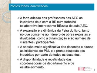 Pontos fortes identificados

 A forte

adesão dos professores das AEC às
iniciativas da e com a BE num trabalho
colaborativo interessante BE/sala de aula/AEC.
 A expansão e a dinâmica da Feira do livro, tanto
no que concerne ao número de obras expostas e
divulgadas, como à dinamização e ao número de
visitantes / participantes.
 A adesão muito significativa dos docentes e alunos
às iniciativas do PNL e a pronta resposta aos
inquéritos por parte de todos os docentes.
 A disponibilidade e recetividade das
coordenadoras de departamento e de
estabelecimento.
6

 