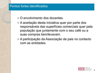Pontos fortes identificados

O

envolvimento dos docentes.
 A aceitação desta iniciativa quer por parte dos
responsáveis das superfícies comerciais quer pela
população que juntamente com o seu café ou a
suas compras liam/levavam.
 A participação da Associação de pais no contacto
com as entidades.

8

 