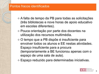 Pontos fortes identificados
fracos identificados

 A falta

de tempo da PB para todas as solicitações
(três bibliotecas e nove horas de apoio educativo
em escolas diferentes).
 Pouca orientação por parte dos docentes na
utilização dos recursos multimédia.
 O tempo que a PB dispõe é insuficiente para
envolver todos os alunos e EE nestas atividades.
Espaço insuficiente para a procura
(temporariamente a BE funcionou apenas com o
espaço de uma sala de aula).
 Espaço reduzido para determinadas iniciativas.

9

 
