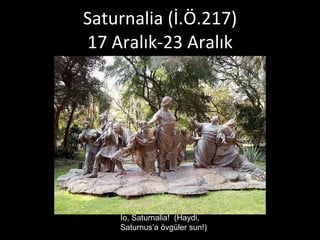 Saturnalia (İ.Ö.217) 17 Aralık-23 Aralık Io, Saturnalia!  (Haydi, Saturnus’a övgüler sun!) 