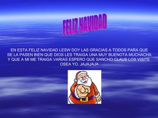 EN ESTA FELIZ NAVIDAD LESW DOY LAS GRACIAS A TODOS PARA QUE
SE LA PASEN BIEN QUE DIOS LES TRAIGA UNA MUY BUENOTA MUCHACHA
Y QUE A MI ME TRAIGA VARIAS ESPERO QUE SANCHO CLAUS LOS VISITE
OSEA YO. JAJAJAJA