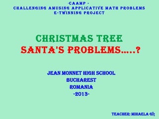Christmas Tree
Santa'S problemS…..?
Jean Monnet High School
Bucharest
Romania
-2013-
-C A A M P -
C h a l l e n g i n g A m u s i n g A p p l i c a t i v e M a t h P r o b l e m s
e - T w i n n i n g P r o j e c t
Teacher: Mihaela Gîț
 