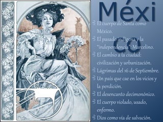 Méxi
co
⊰ El cuerpo de Santa como
México.
⊰ El pasado indígena y la
“independencia”: Marcelino.
⊰ El cambio a la ciudad:
civilización y urbanización.
⊰ Lágrimas del 16 de Septiembre.
⊰ Un país que cae en los vicios y
la perdición.
⊰ El desencanto decimonónico.
⊰ El cuerpo violado, usado,
enfermo.
⊰ Dios como vía de salvación.
 