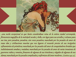 …una noche excepcional en que Santa considerábase reina de la entera ciudad corrompida,
florescencia magnífica de la metrópoli secular y bella, con lagos para sus arrullos y volcanes para
sus iras, pero pecadora, pecadora, cien veces pecadora; manchada por los pecados de amor de
razas idas y civilizaciones muertas que nos legaron el recuerdo preciso de sus incógnitos
refinamientos de primitivos; manchada por los pecados del amor de conquistadores brutales que
indistintamente amaban y mataban; manchada por los pecados de amor de varias invasiones de
guerreros rubios y remotos, forazores de algunas de sus trincheras y elegidos de algunas de sus
damas;manchadapor lospecadoscomplicadosy enfermizosdel amormoderno…(Gamboa1992,25).
 