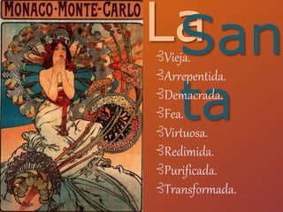 LaSan
ta
⊰Vieja.
⊰Arrepentida.
⊰Demacrada.
⊰Fea.
⊰Virtuosa.
⊰Redimida.
⊰Purificada.
⊰Transformada.
 