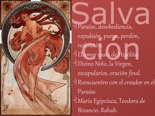 Salva
ción
⊰Paraíso, desobediencia,
expulsión, purga, perdón,
redención.
⊰El amor casto de Hipólito.
⊰Divino Niño, la Virgen,
escapularios, oración final.
⊰Reencuentro con el creador en el
Paraíso.
⊰María Egipcíaca, Teodora de
Bizancio, Rahab.
 