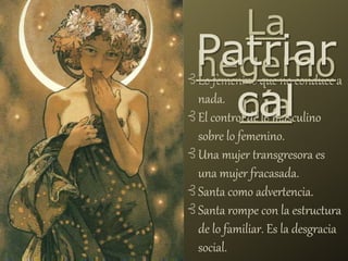 ⊰ Lo femenino que no conduce a
nada.
⊰ El control de lo masculino
sobre lo femenino.
⊰ Una mujer transgresora es
una mujer fracasada.
⊰ Santa como advertencia.
⊰ Santa rompe con la estructura
de lo familiar. Es la desgracia
social.
La
hegemo
nía
Patriar
cal
 