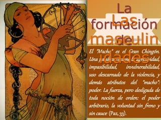 El "Macho" es el Gran Chingón.
Una palabra resume la agresividad,
impasibilidad, invulnerabilidad,
uso descarnado de la violencia, y
demás atributos del "macho":
poder. La fuerza, pero desligada de
toda noción de orden: el poder
arbitrario, la voluntad sin freno y
sincauce (Paz, 33).
La
formación
de
Las
masculin
idades
 