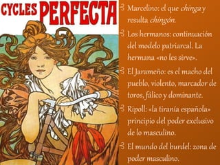 ⊰ Marcelino: el que chinga y
resulta chingón.
⊰ Los hermanos: continuación
del modelo patriarcal. La
hermana «no les sirve».
⊰ El Jarameño: es el macho del
pueblo, violento, marcador de
toros, fálico y dominante.
⊰ Ripoll: «la tiranía española»
principio del poder exclusivo
de lo masculino.
⊰ El mundo del burdel: zona de
poder masculino.
 