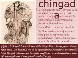 chingad
a
⊰ En la prostituta están los vicios de la
sociedad. La mujer que no es de
nadie. La mujer que no se controla.
Que conduce a la enfermedad, al
fracaso, a la decadencia.
⊰ Ver a México como una prostituta.
⊰ Su útero no sirve: es mejor que no
sirva para no reproducir una
sociedad en la miseria. En este caso,
se cancela la función de madre.
¿Quién es la Chingada? Ante todo, es la Madre. No una Madre de carne y hueso, sino una
figura mítica. La Chingada es una de las representaciones mexicanas de la Maternidad
[…] La Chingada es la madre que ha sufrido, metafórica o realmente, la acción corrosiva e
infamanteimplícitaenel verboquele da nombre(Paz, p.31).
 