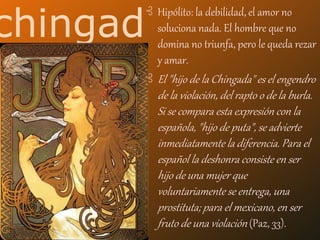 chingad
o
⊰ Hipólito: la debilidad, el amor no
soluciona nada. El hombre que no
domina no triunfa, pero le queda rezar
y amar.
⊰ El "hijo de la Chingada" es el engendro
de la violación, del rapto o de la burla.
Si se compara esta expresión con la
española, "hijo de puta", se advierte
inmediatamente la diferencia. Para el
español la deshonra consiste en ser
hijo de una mujer que
voluntariamente se entrega, una
prostituta; para el mexicano, en ser
fruto de una violación (Paz, 33).
 