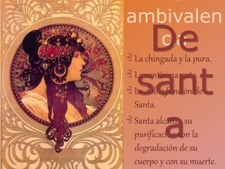⊰ La chingada y la pura.
⊰ La santísima puta.
⊰ La doble función de
Santa.
⊰ Santa alcanza su
purificación con la
degradación de su
cuerpo y con su muerte.
La
ambivalen
ciaDe
sant
a
 