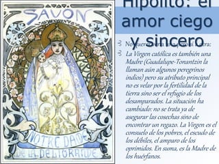 Hipólito: el
amor ciego
y sincero⊰ No querer ver a una pero sí a otra:
⊰ La Virgen católica es también una
Madre (Guadalupe-Tonantzin la
llaman aún algunos peregrinos
indios) pero su atributo principal
no es velar por la fertilidad de la
tierra sino ser el refugio de los
desamparados. La situación ha
cambiado: no se trata ya de
asegurar las cosechas sino de
encontrar un regazo. La Virgen es el
consuelo de los pobres, el escudo de
los débiles, el amparo de los
oprimidos. En suma, es la Madre de
los huérfanos.
 