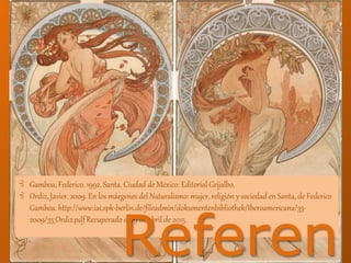 ⊰ Gamboa, Federico. 1992. Santa. Ciudad de México: Editorial Grijalbo.
⊰ Ordiz, Javier. 2009. En los márgenes del Naturalismo: mujer, religión y sociedad en Santa, de Federico
Gamboa. http://www.iai.spk-berlin.de/fileadmin/dokumentenbibliothek/Iberoamericana/35-
2009/35_Ordiz.pdf Recuperado el 29 de abril de 2015.
Referen
 
